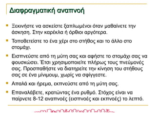 Διαφραγματική αναπνοήΔιαφραγματική αναπνοή
 Ξεκινήστε να ασκείστε ξαπλωμένοι όταν μαθαίνετε την
άσκηση. Στην καρέκλα ή όρθιοι αργότερα.
 Τοποθετείστε το ένα χέρι στο στήθος και το άλλο στο
στομάχι.
 Εισπνεύστε από τη μύτη σας και αφήστε το στομάχι σας να
φουσκώσει. Έτσι χρησιμοποιείτε πλήρως τους πνεύμονές
σας. Προσπαθήστε να διατηρείτε την κίνηση του στήθους
σας σε ένα μίνιμουμ, χωρίς να σφίγγεστε.
 Απαλά και ήρεμα, εκπνεύστε από τη μύτη σας.
 Επαναλάβετε, κρατώντας ένα ρυθμό. Στόχος είναι να
παίρνετε 8-12 αναπνοές (εισπνοές και εκπνοές) το λεπτό.
 