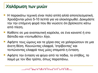 Χαλάρωση των μυώνΧαλάρωση των μυών
 Η παρακάτω τεχνική είναι πολύ απλή αλλά αποτελεσματική.
Χρειάζονται μόνο 5-10 λεπτά για να ολοκληρωθεί. Δοκιμάστε
την την επόμενη φορά που θα νιώσετε ότι βρίσκεστε κάτω
από πίεση.
 Καθίστε σε μια αναπαυτική καρέκλα, σε ένα καναπέ ή στο
δάπεδο και «τεντωθείτε» λίγο.
 Αφήστε τους ώμους και τα χέρια σας να χαλαρώσουν σε μια
άνετη θέση. Κουνώντας ελαφρά, 'στρίβοντας' και
τεντώνοντας ελαφρά τους μύες σταματά η ένταση.
 Αφήστε την ένταση να φύγει από τα πόδια, το στήθος, το
λαιμό με τον ίδιο τρόπο, όπως παραπάνω.
 