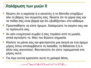 Χαλάρωση των μυών ΙΙΧαλάρωση των μυών ΙΙ
 Νιώστε ότι η καρέκλα ή ο καναπές ή το δάπεδο στηρίζουν
όλο το βάρος του σώματός σας. Νιώστε ότι τα χέρια σας και
τα πόδια σας είναι βαριά και ότι «βυθίζονται» στο κάθισμα.
 Προσπαθήστε να είστε ήρεμοι. Χαλαρώστε το σαγόνι σας και
το πρόσωπό σας.
 Αν κάτι ενοχλητικό συμβεί ή σας περάσει από το μυαλό,
απλά αγνοήστε το. Μην του δώσετε σημασία.
 Κλείστε τα μάτια σας και φανταστείτε μια σκηνή σε ένα ήρεμο
μέρος όπου απολαμβάνετε τη λιακάδα, τη θάλασσα ή ό,τι
άλλο σας ικανοποιεί. Φανταστείτε ότι είστε πραγματικά στο
μέρος αυτό.
 Για λίγα λεπτά κρατείστε αυτή τη χαλαρή θέση.
 