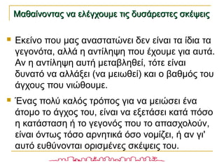 Μαθαίνοντας να ελέγχουμε τις δυσάρεστες σκέψειςΜαθαίνοντας να ελέγχουμε τις δυσάρεστες σκέψεις
 Εκείνο που μας αναστατώνει δεν είναι τα ίδια τα
γεγονότα, αλλά η αντίληψη που έχουμε για αυτά.
Αν η αντίληψη αυτή μεταβληθεί, τότε είναι
δυνατό να αλλάξει (να μειωθεί) και ο βαθμός του
άγχους που νιώθουμε.
 Ένας πολύ καλός τρόπος για να μειώσει ένα
άτομο το άγχος του, είναι να εξετάσει κατά πόσο
η κατάσταση ή το γεγονός που το απασχολούν,
είναι όντως τόσο αρνητικά όσο νομίζει, ή αν γι'
αυτό ευθύνονται ορισμένες σκέψεις του.
 