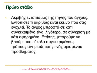 Πρώτο στάδιοΠρώτο στάδιο
1. Ακριβής εντοπισμός της πηγής του άγχους.
Εντοπίστε τι ακριβώς είναι εκείνο που σας
ενοχλεί. Το άγχος μπροστά σε κάτι
συγκεκριμένο είναι λιγότερο, σε σύγκριση με
κάτι αφηρημένο. Επίσης, μπορούμε να
βρούμε πιο εύκολα συγκεκριμένους
τρόπους αντιμετώπισης ενός ορισμένου
προβλήματος.
 