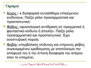  Άγχος : « δυσφορικό συναίσθημα επικείμενου
κινδύνου». Παίζει ρόλο προσαρμοστικό και
προστατευτικό.
 Φόβος: «φυσιολογική αντίδραση σε πραγματικό ή
φανταστικό κίνδυνο ή απειλή». Παίζει ρόλο
προσαρμοστικό και προστατευτικό. Έχει
αναπτυξιακή πορεία.
 Φοβία: υπερβολικός κίνδυνος και επίμονος φόβος
συγκεκριμένου ερεθίσματος με αποτέλεσμα την
αποφυγή του ή την έντονη δυσφορία του ατόμου
όταν το υπομένει.
ΟρισμοίΟρισμοί
 