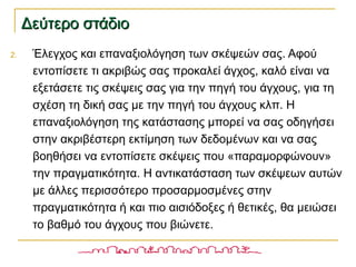 Δεύτερο στάδιοΔεύτερο στάδιο
2. Έλεγχος και επαναξιολόγηση των σκέψεών σας. Αφού
εντοπίσετε τι ακριβώς σας προκαλεί άγχος, καλό είναι να
εξετάσετε τις σκέψεις σας για την πηγή του άγχους, για τη
σχέση τη δική σας με την πηγή του άγχους κλπ. Η
επαναξιολόγηση της κατάστασης μπορεί να σας οδηγήσει
στην ακριβέστερη εκτίμηση των δεδομένων και να σας
βοηθήσει να εντοπίσετε σκέψεις που «παραμορφώνουν»
την πραγματικότητα. Η αντικατάσταση των σκέψεων αυτών
με άλλες περισσότερο προσαρμοσμένες στην
πραγματικότητα ή και πιο αισιόδοξες ή θετικές, θα μειώσει
το βαθμό του άγχους που βιώνετε.
 