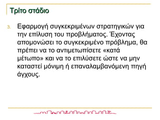 Τρίτο στάδιοΤρίτο στάδιο
3. Εφαρμογή συγκεκριμένων στρατηγικών για
την επίλυση του προβλήματος. Έχοντας
απομονώσει το συγκεκριμένο πρόβλημα, θα
πρέπει να το αντιμετωπίσετε «κατά
μέτωπο» και να το επιλύσετε ώστε να μην
καταστεί μόνιμη ή επαναλαμβανόμενη πηγή
άγχους.
 