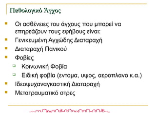  Οι ασθένειες του άγχους που μπορεί να
επηρεάζουν τους εφήβους είναι:
 Γενικευμένη Αγχώδης Διαταραχή
 Διαταραχή Πανικού
 Φοβίες
 Κοινωνική Φοβία
 Ειδική φοβία (εντομα, υψος, αεροπλανο κ.α.)
 Ιδεοψυχαναγκαστική Διαταραχή
 Μετατραυματικό στρες
Παθολογικό ΆγχοςΠαθολογικό Άγχος
 