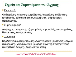  Γνωσιακά
Φοβισμένος, νευρικός-ευερέθιστος, πιεσμένος, ευέξαπτος,
ηττοπαθής, δυσκολία στη συγκέντρωση, απρόσεχτος-
αφηρημένος.
 Συμπεριφορικά
Ανήσυχος, σφιγμένος, εξαρτημένος, ντροπαλός, αποσυρμένος,
διστακτικός, αποφευκτικός.
 Σωματικά
Καρδιαγγειακό (ταχυπαλμία), Αναπνευστικό (δύσπνοια), Δέρμα
(εφίδρωση), Μυοσκελετικό (μυαλγία αυχένα), Γαστρεντερικό
(ευερέθιστο έντερο), Κεφαλαλγία, Ζάλη.
Σημεία και Συμπτώματα του ΆγχουςΣημεία και Συμπτώματα του Άγχους
 