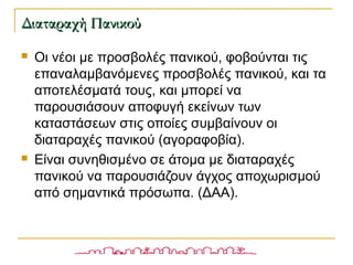  Οι νέοι με προσβολές πανικού, φοβούνται τις
επαναλαμβανόμενες προσβολές πανικού, και τα
αποτελέσματά τους, και μπορεί να
παρουσιάσουν αποφυγή εκείνων των
καταστάσεων στις οποίες συμβαίνουν οι
διαταραχές πανικού (αγοραφοβία).
 Είναι συνηθισμένο σε άτομα με διαταραχές
πανικού να παρουσιάζουν άγχος αποχωρισμού
από σημαντικά πρόσωπα. (ΔΑΑ).
Διαταραχή ΠανικούΔιαταραχή Πανικού
 