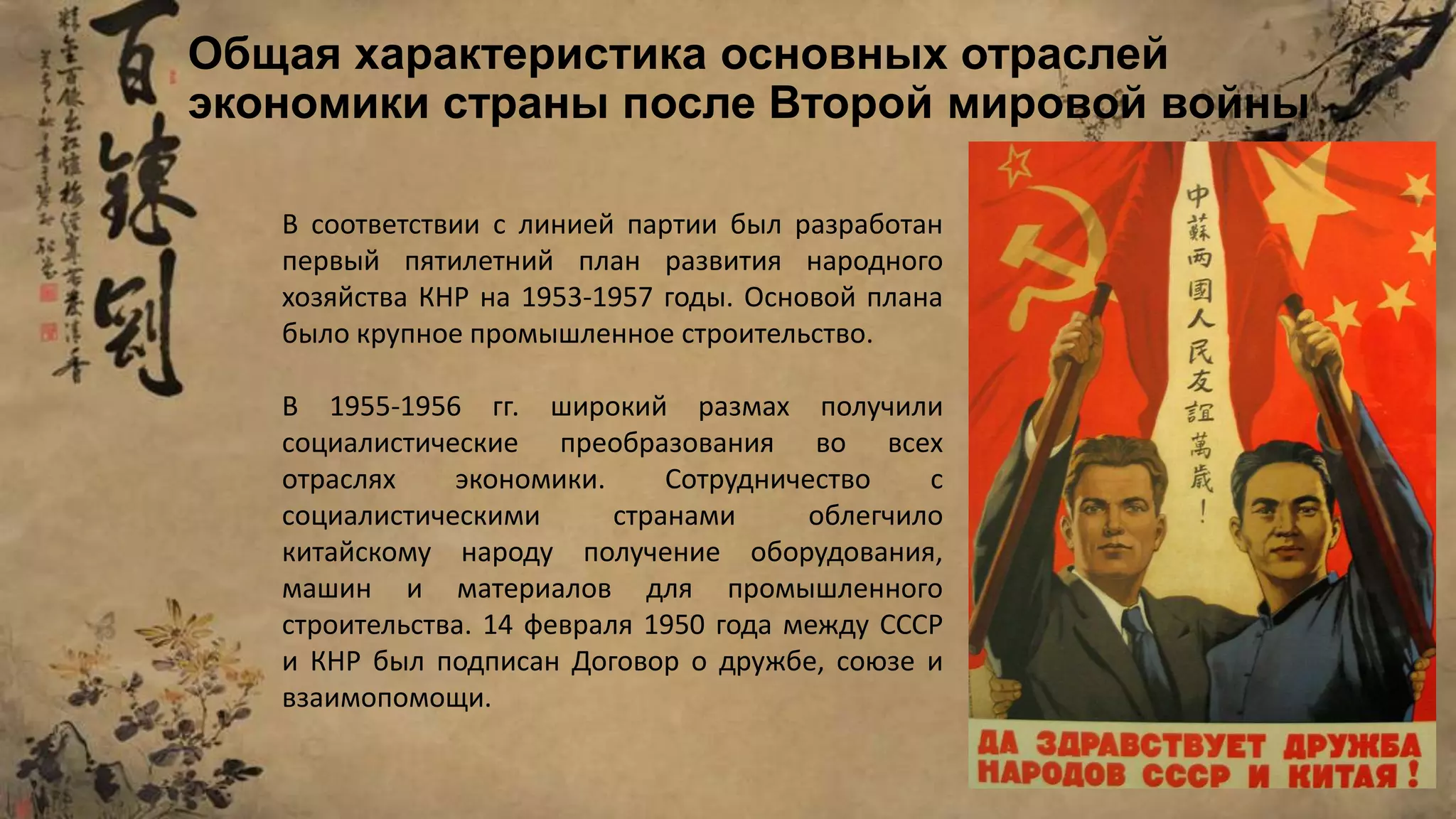 В соответствии с линией партии был разработан
первый пятилетний план развития народного
хозяйства КНР на 1953-1957 годы. Основой плана
было крупное промышленное строительство.
В 1955-1956 гг. широкий размах получили
социалистические преобразования во всех
отраслях экономики. Сотрудничество с
социалистическими странами облегчило
китайскому народу получение оборудования,
машин и материалов для промышленного
строительства. 14 февраля 1950 года между СССР
и КНР был подписан Договор о дружбе, союзе и
взаимопомощи.
Общая характеристика основных отраслей
экономики страны после Второй мировой войны
 