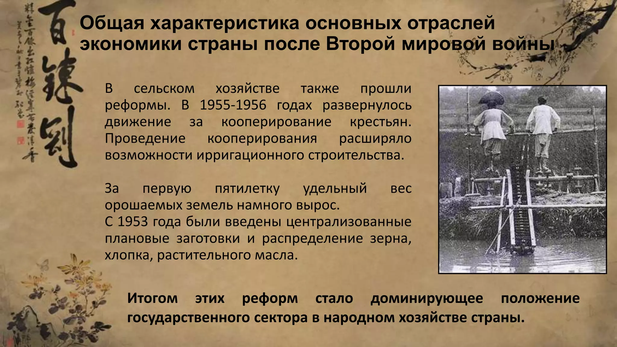 В сельском хозяйстве также прошли
реформы. В 1955-1956 годах развернулось
движение за кооперирование крестьян.
Проведение кооперирования расширяло
возможности ирригационного строительства.
За первую пятилетку удельный вес
орошаемых земель намного вырос.
С 1953 года были введены централизованные
плановые заготовки и распределение зерна,
хлопка, растительного масла.
Общая характеристика основных отраслей
экономики страны после Второй мировой войны
Итогом этих реформ стало доминирующее положение
государственного сектора в народном хозяйстве страны.
 