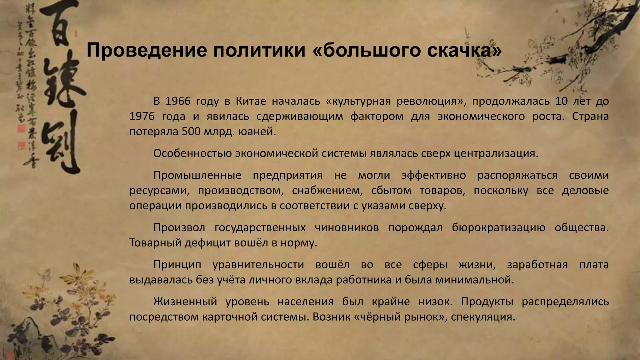 В 1966 году в Китае началась «культурная революция», продолжалась 10 лет до
1976 года и явилась сдерживающим фактором для экономического роста. Страна
потеряла 500 млрд. юаней.
Особенностью экономической системы являлась сверх централизация.
Промышленные предприятия не могли эффективно распоряжаться своими
ресурсами, производством, снабжением, сбытом товаров, поскольку все деловые
операции производились в соответствии с указами сверху.
Произвол государственных чиновников порождал бюрократизацию общества.
Товарный дефицит вошёл в норму.
Принцип уравнительности вошёл во все сферы жизни, заработная плата
выдавалась без учёта личного вклада работника и была минимальной.
Жизненный уровень населения был крайне низок. Продукты распределялись
посредством карточной системы. Возник «чёрный рынок», спекуляция.
Проведение политики «большого скачка»
 