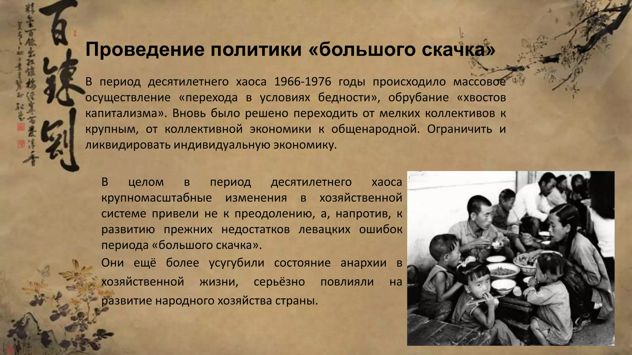 В период десятилетнего хаоса 1966-1976 годы происходило массовое
осуществление «перехода в условиях бедности», обрубание «хвостов
капитализма». Вновь было решено переходить от мелких коллективов к
крупным, от коллективной экономики к общенародной. Ограничить и
ликвидировать индивидуальную экономику.
Проведение политики «большого скачка»
В целом в период десятилетнего хаоса
крупномасштабные изменения в хозяйственной
системе привели не к преодолению, а, напротив, к
развитию прежних недостатков левацких ошибок
периода «большого скачка».
Они ещё более усугубили состояние анархии в
хозяйственной жизни, серьёзно повлияли на
развитие народного хозяйства страны.
 