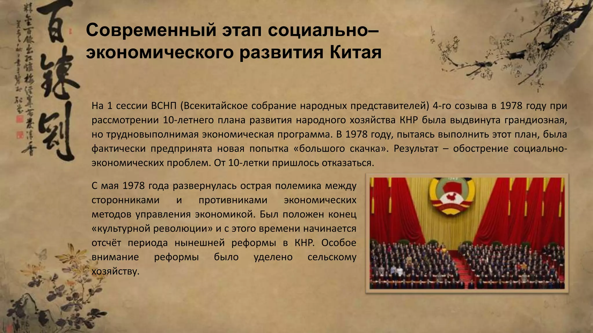Современный этап социально–
экономического развития Китая
На 1 сессии ВСНП (Всекитайское собрание народных представителей) 4-го созыва в 1978 году при
рассмотрении 10-летнего плана развития народного хозяйства КНР была выдвинута грандиозная,
но трудновыполнимая экономическая программа. В 1978 году, пытаясь выполнить этот план, была
фактически предпринята новая попытка «большого скачка». Результат – обострение социально-
экономических проблем. От 10-летки пришлось отказаться.
С мая 1978 года развернулась острая полемика между
сторонниками и противниками экономических
методов управления экономикой. Был положен конец
«культурной революции» и с этого времени начинается
отсчёт периода нынешней реформы в КНР. Особое
внимание реформы было уделено сельскому
хозяйству.
 