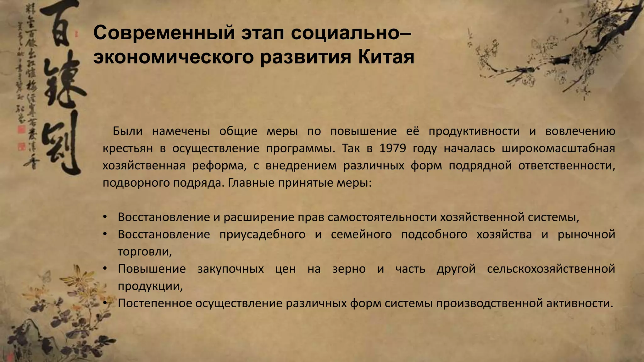 Были намечены общие меры по повышение её продуктивности и вовлечению
крестьян в осуществление программы. Так в 1979 году началась широкомасштабная
хозяйственная реформа, с внедрением различных форм подрядной ответственности,
подворного подряда. Главные принятые меры:
• Восстановление и расширение прав самостоятельности хозяйственной системы,
• Восстановление приусадебного и семейного подсобного хозяйства и рыночной
торговли,
• Повышение закупочных цен на зерно и часть другой сельскохозяйственной
продукции,
• Постепенное осуществление различных форм системы производственной активности.
Современный этап социально–
экономического развития Китая
 