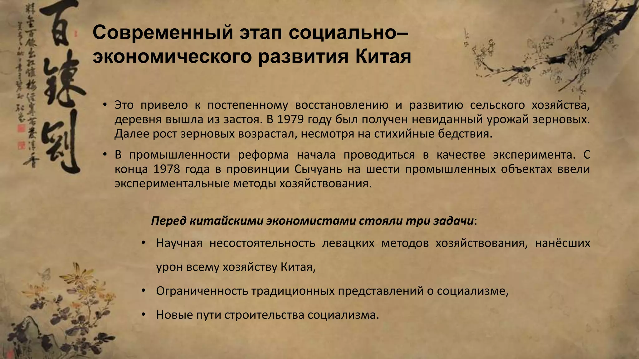 • Это привело к постепенному восстановлению и развитию сельского хозяйства,
деревня вышла из застоя. В 1979 году был получен невиданный урожай зерновых.
Далее рост зерновых возрастал, несмотря на стихийные бедствия.
• В промышленности реформа начала проводиться в качестве эксперимента. С
конца 1978 года в провинции Сычуань на шести промышленных объектах ввели
экспериментальные методы хозяйствования.
Современный этап социально–
экономического развития Китая
Перед китайскими экономистами стояли три задачи:
• Научная несостоятельность левацких методов хозяйствования, нанёсших
урон всему хозяйству Китая,
• Ограниченность традиционных представлений о социализме,
• Новые пути строительства социализма.
 