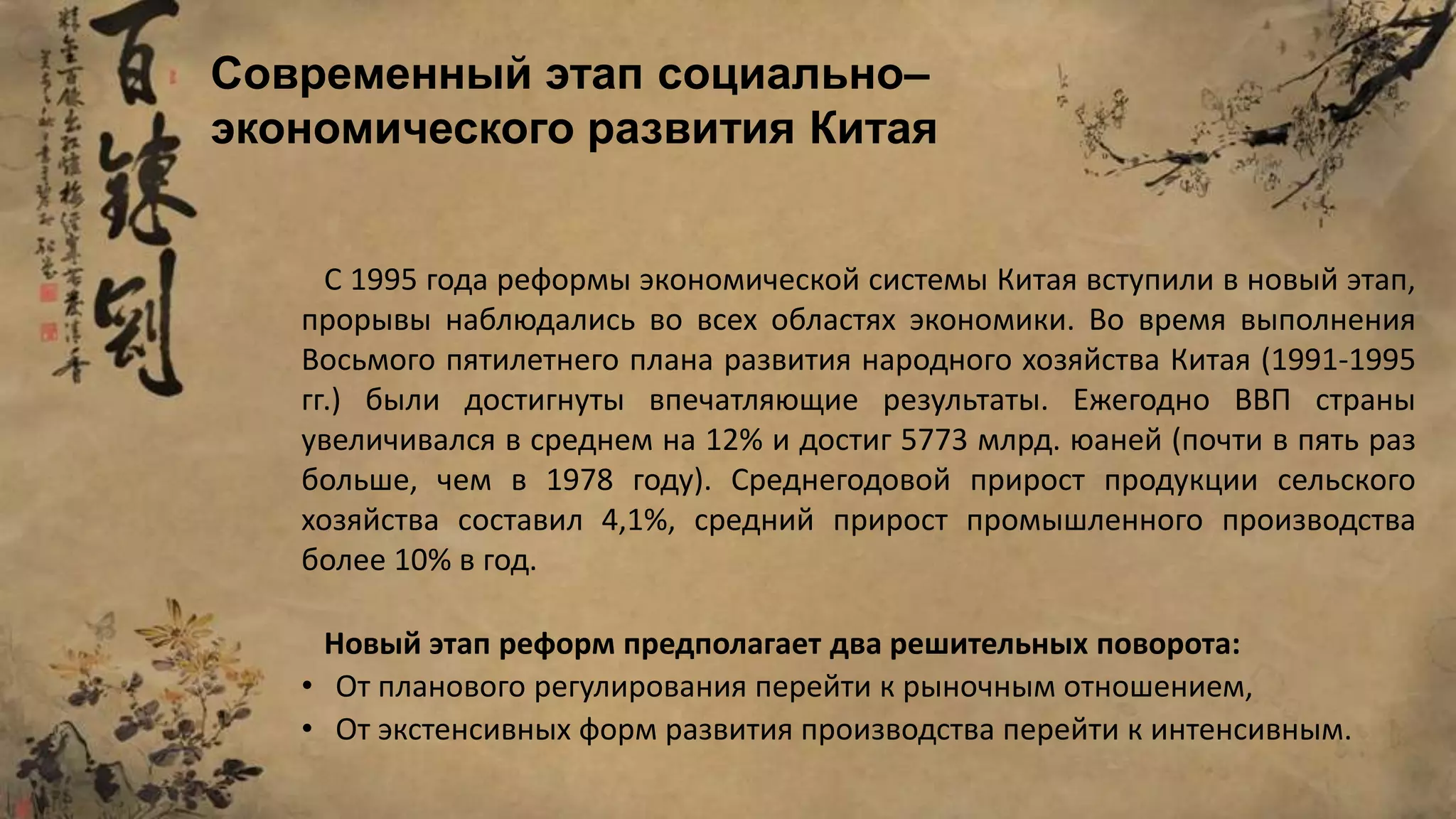 С 1995 года реформы экономической системы Китая вступили в новый этап,
прорывы наблюдались во всех областях экономики. Во время выполнения
Восьмого пятилетнего плана развития народного хозяйства Китая (1991-1995
гг.) были достигнуты впечатляющие результаты. Ежегодно ВВП страны
увеличивался в среднем на 12% и достиг 5773 млрд. юаней (почти в пять раз
больше, чем в 1978 году). Среднегодовой прирост продукции сельского
хозяйства составил 4,1%, средний прирост промышленного производства
более 10% в год.
Новый этап реформ предполагает два решительных поворота:
• От планового регулирования перейти к рыночным отношением,
• От экстенсивных форм развития производства перейти к интенсивным.
Современный этап социально–
экономического развития Китая
 