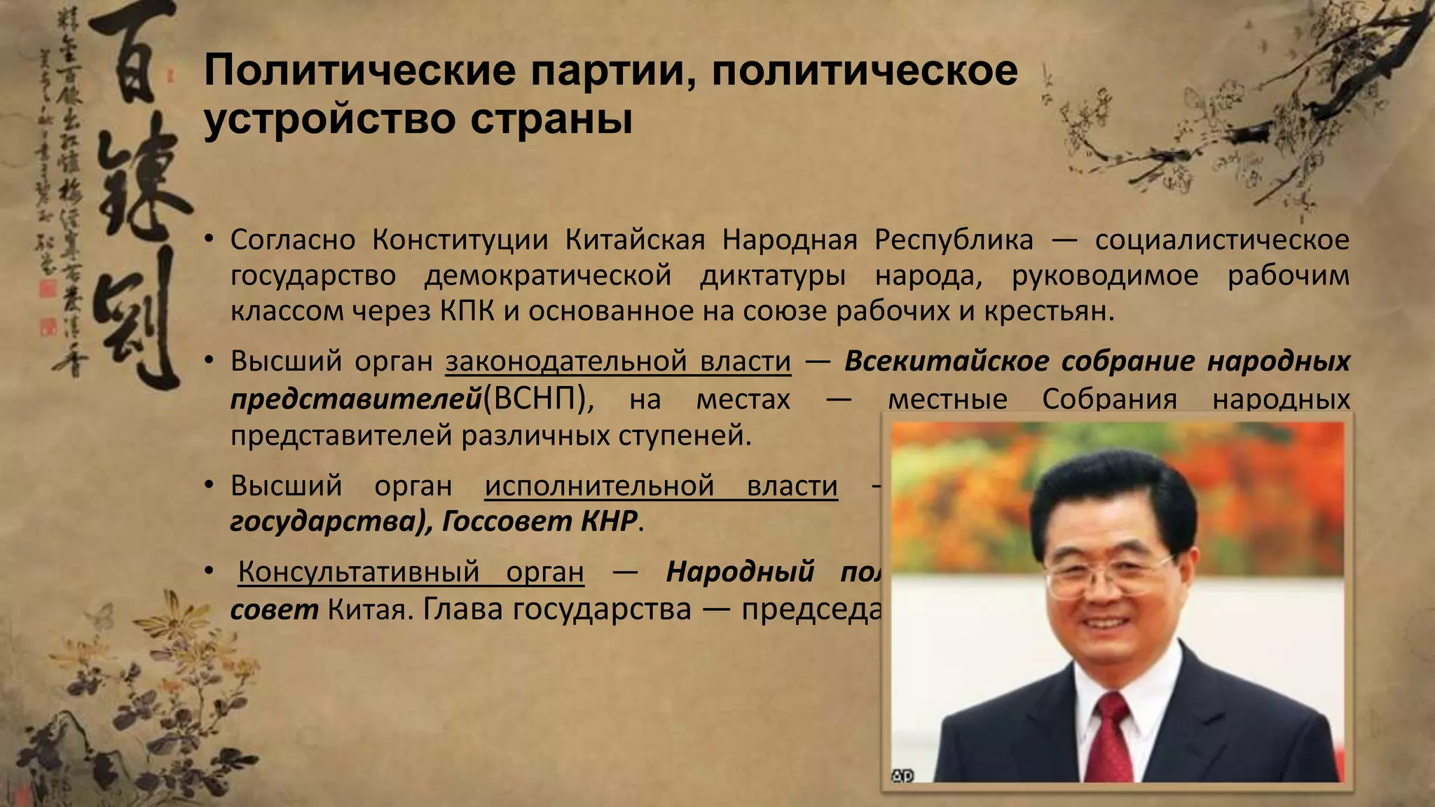 • Согласно Конституции Китайская Народная Республика — социалистическое
государство демократической диктатуры народа, руководимое рабочим
классом через КПК и основанное на союзе рабочих и крестьян.
• Высший орган законодательной власти — Всекитайское собрание народных
представителей(ВСНП), на местах — местные Собрания народных
представителей различных ступеней.
• Высший орган исполнительной власти — председатель КНР (глава
государства), Госсовет КНР.
• Консультативный орган — Народный политический консультативный
совет Китая. Глава государства — председатель КНР Ху Цзиньтао.
Политические партии, политическое
устройство страны
 
