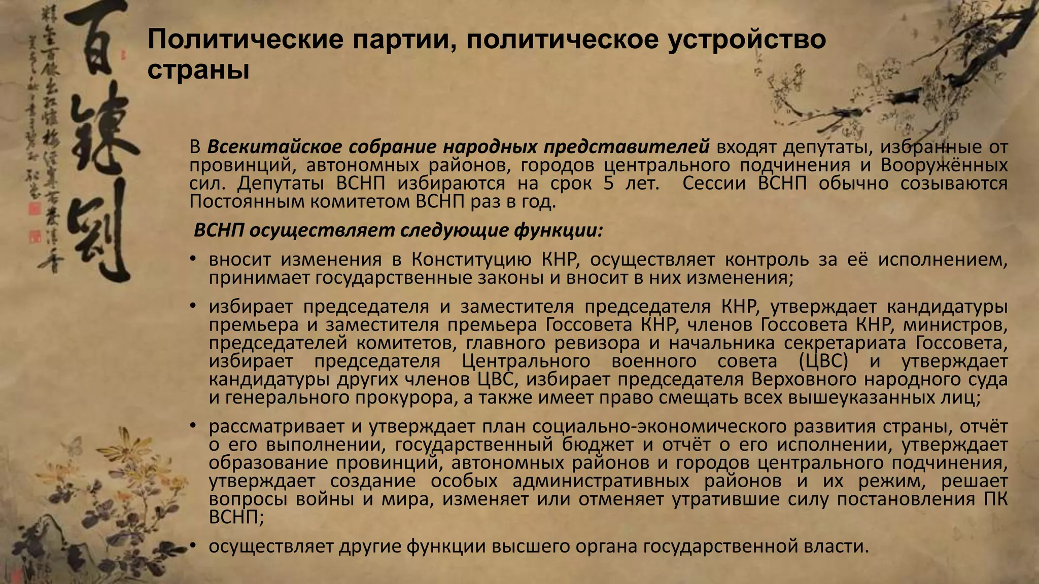В Всекитайское собрание народных представителей входят депутаты, избранные от
провинций, автономных районов, городов центрального подчинения и Вооружённых
сил. Депутаты ВСНП избираются на срок 5 лет. Сессии ВСНП обычно созываются
Постоянным комитетом ВСНП раз в год.
ВСНП осуществляет следующие функции:
• вносит изменения в Конституцию КНР, осуществляет контроль за её исполнением,
принимает государственные законы и вносит в них изменения;
• избирает председателя и заместителя председателя КНР, утверждает кандидатуры
премьера и заместителя премьера Госсовета КНР, членов Госсовета КНР, министров,
председателей комитетов, главного ревизора и начальника секретариата Госсовета,
избирает председателя Центрального военного совета (ЦВС) и утверждает
кандидатуры других членов ЦВС, избирает председателя Верховного народного суда
и генерального прокурора, а также имеет право смещать всех вышеуказанных лиц;
• рассматривает и утверждает план социально-экономического развития страны, отчёт
о его выполнении, государственный бюджет и отчёт о его исполнении, утверждает
образование провинций, автономных районов и городов центрального подчинения,
утверждает создание особых административных районов и их режим, решает
вопросы войны и мира, изменяет или отменяет утратившие силу постановления ПК
ВСНП;
• осуществляет другие функции высшего органа государственной власти.
Политические партии, политическое устройство
страны
 