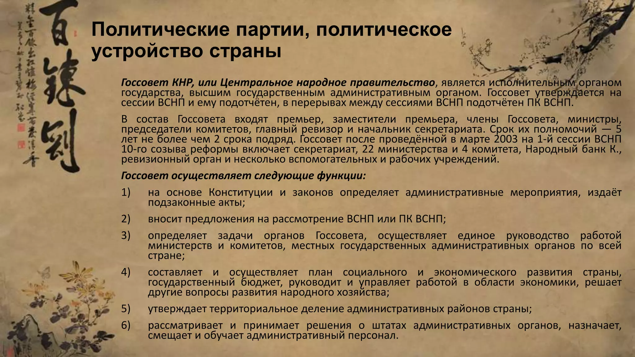 Госсовет КНР, или Центральное народное правительство, является исполнительным органом
государства, высшим государственным административным органом. Госсовет утверждается на
сессии ВСНП и ему подотчётен, в перерывах между сессиями ВСНП подотчётен ПК ВСНП.
В состав Госсовета входят премьер, заместители премьера, члены Госсовета, министры,
председатели комитетов, главный ревизор и начальник секретариата. Срок их полномочий — 5
лет не более чем 2 срока подряд. Госсовет после проведённой в марте 2003 на 1-й сессии ВСНП
10-го созыва реформы включает секретариат, 22 министерства и 4 комитета, Народный банк К.,
ревизионный орган и несколько вспомогательных и рабочих учреждений.
Госсовет осуществляет следующие функции:
1) на основе Конституции и законов определяет административные мероприятия, издаёт
подзаконные акты;
2) вносит предложения на рассмотрение ВСНП или ПК ВСНП;
3) определяет задачи органов Госсовета, осуществляет единое руководство работой
министерств и комитетов, местных государственных административных органов по всей
стране;
4) составляет и осуществляет план социального и экономического развития страны,
государственный бюджет, руководит и управляет работой в области экономики, решает
другие вопросы развития народного хозяйства;
5) утверждает территориальное деление административных районов страны;
6) рассматривает и принимает решения о штатах административных органов, назначает,
смещает и обучает административный персонал.
Политические партии, политическое
устройство страны
 