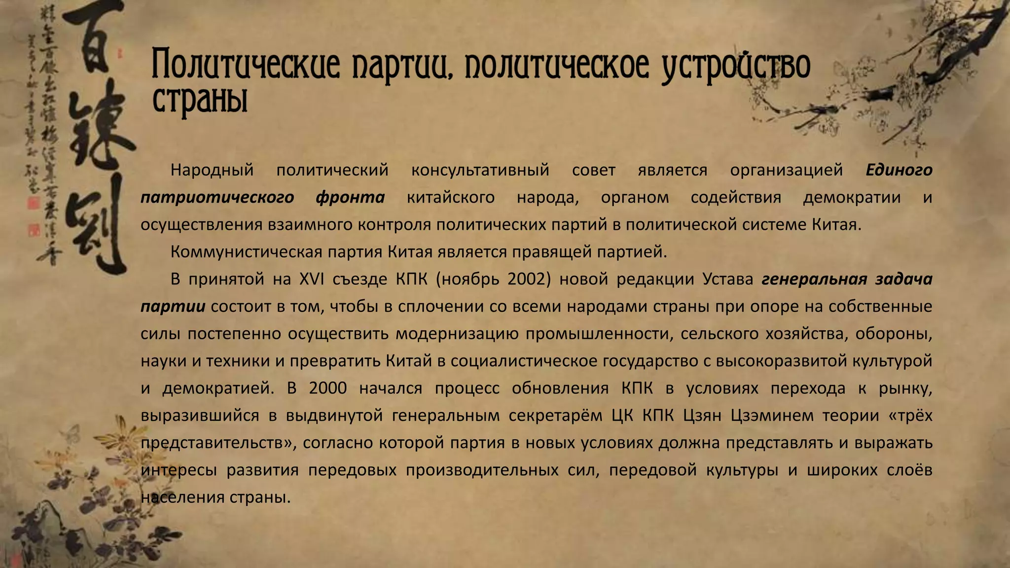 Народный политический консультативный совет является организацией Единого
патриотического фронта китайского народа, органом содействия демократии и
осуществления взаимного контроля политических партий в политической системе Китая.
Коммунистическая партия Китая является правящей партией.
В принятой на XVI съезде КПК (ноябрь 2002) новой редакции Устава генеральная задача
партии состоит в том, чтобы в сплочении со всеми народами страны при опоре на собственные
силы постепенно осуществить модернизацию промышленности, сельского хозяйства, обороны,
науки и техники и превратить Китай в социалистическое государство с высокоразвитой культурой
и демократией. В 2000 начался процесс обновления КПК в условиях перехода к рынку,
выразившийся в выдвинутой генеральным секретарём ЦК КПК Цзян Цзэминем теории «трёх
представительств», согласно которой партия в новых условиях должна представлять и выражать
интересы развития передовых производительных сил, передовой культуры и широких слоёв
населения страны.
 