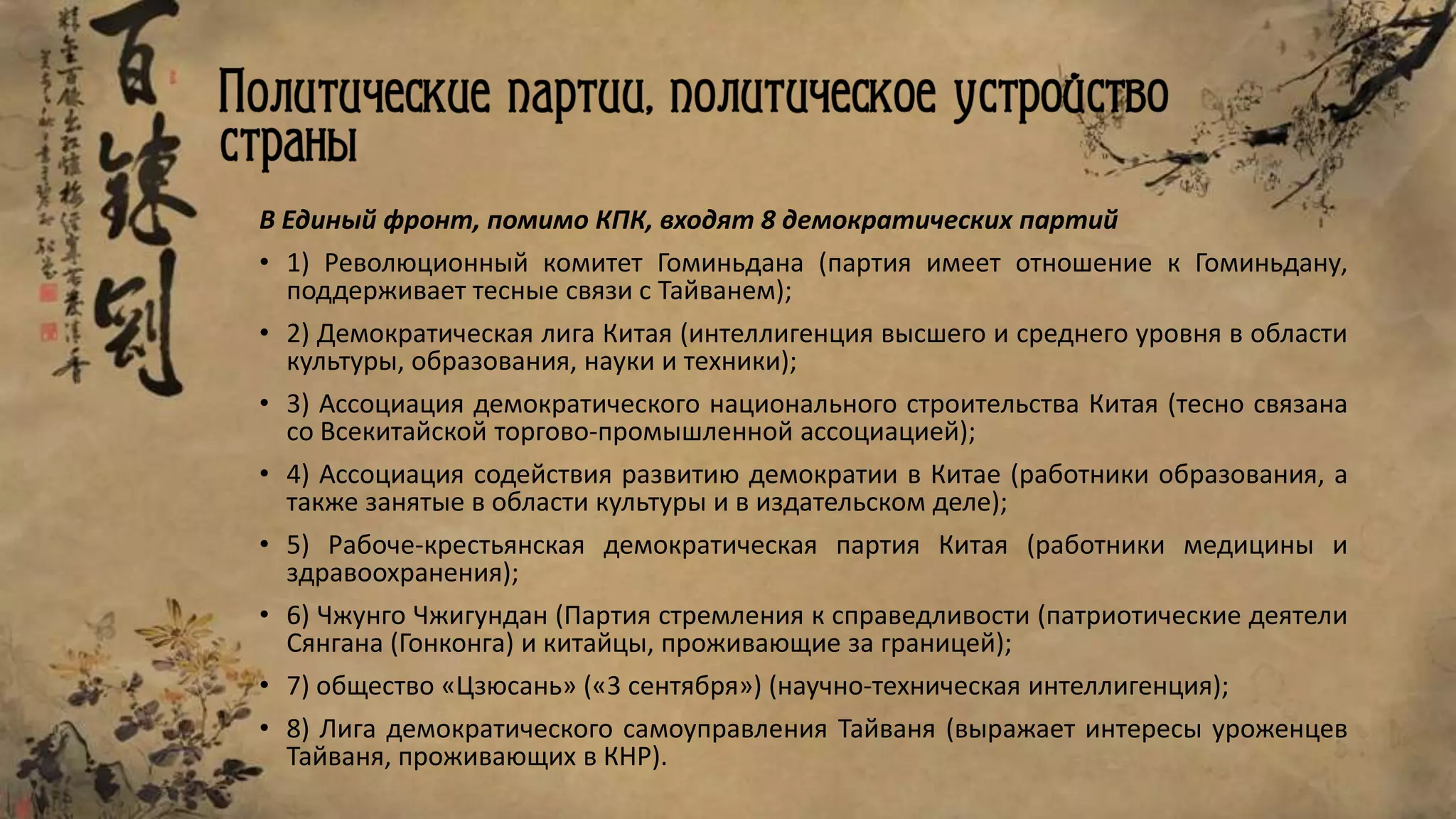 В Единый фронт, помимо КПК, входят 8 демократических партий
• 1) Революционный комитет Гоминьдана (партия имеет отношение к Гоминьдану,
поддерживает тесные связи с Тайванем);
• 2) Демократическая лига Китая (интеллигенция высшего и среднего уровня в области
культуры, образования, науки и техники);
• 3) Ассоциация демократического национального строительства Китая (тесно связана
со Всекитайской торгово-промышленной ассоциацией);
• 4) Ассоциация содействия развитию демократии в Китае (работники образования, а
также занятые в области культуры и в издательском деле);
• 5) Рабоче-крестьянская демократическая партия Китая (работники медицины и
здравоохранения);
• 6) Чжунго Чжигундан (Партия стремления к справедливости (патриотические деятели
Сянгана (Гонконга) и китайцы, проживающие за границей);
• 7) общество «Цзюсань» («3 сентября») (научно-техническая интеллигенция);
• 8) Лига демократического самоуправления Тайваня (выражает интересы уроженцев
Тайваня, проживающих в КНР).
 