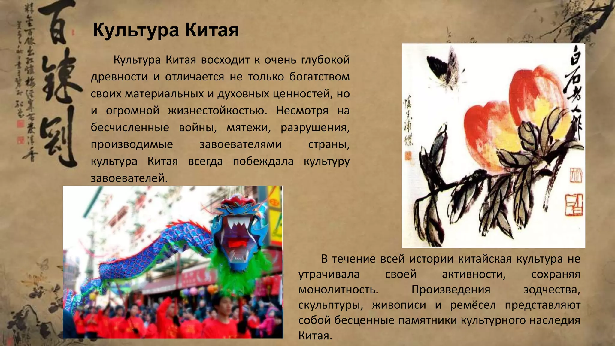 Культура Китая восходит к очень глубокой
древности и отличается не только богатством
своих материальных и духовных ценностей, но
и огромной жизнестойкостью. Несмотря на
бесчисленные войны, мятежи, разрушения,
производимые завоевателями страны,
культура Китая всегда побеждала культуру
завоевателей.
В течение всей истории китайская культура не
утрачивала своей активности, сохраняя
монолитность. Произведения зодчества,
скульптуры, живописи и ремёсел представляют
собой бесценные памятники культурного наследия
Китая.
Культура Китая
 