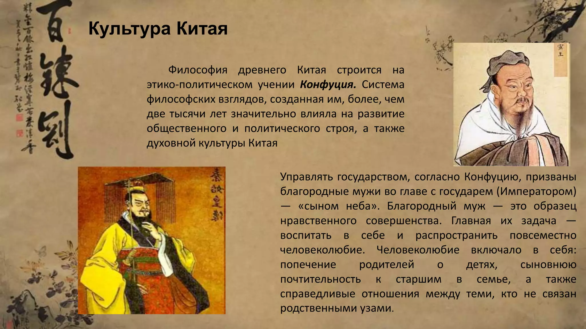 Философия древнего Китая строится на
этико-политическом учении Конфуция. Система
философских взглядов, созданная им, более, чем
две тысячи лет значительно влияла на развитие
общественного и политического строя, а также
духовной культуры Китая
Управлять государством, согласно Конфуцию, призваны
благородные мужи во главе с государем (Императором)
— «сыном неба». Благородный муж — это образец
нравственного совершенства. Главная их задача —
воспитать в себе и распространить повсеместно
человеколюбие. Человеколюбие включало в себя:
попечение родителей о детях, сыновнюю
почтительность к старшим в семье, а также
справедливые отношения между теми, кто не связан
родственными узами.
Культура Китая
 