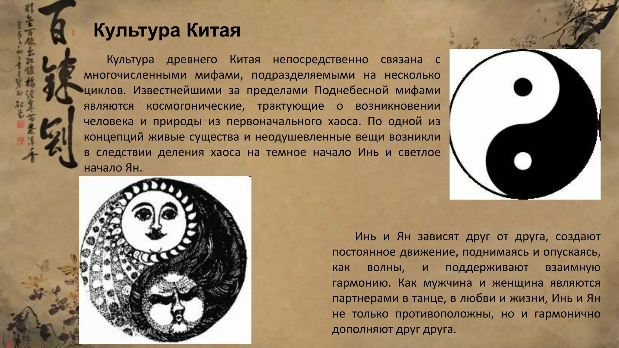 Культура древнего Китая непосредственно связана с
многочисленными мифами, подразделяемыми на несколько
циклов. Известнейшими за пределами Поднебесной мифами
являются космогонические, трактующие о возникновении
человека и природы из первоначального хаоса. По одной из
концепций живые существа и неодушевленные вещи возникли
в следствии деления хаоса на темное начало Инь и светлое
начало Ян.
Инь и Ян зависят друг от друга, создают
постоянное движение, поднимаясь и опускаясь,
как волны, и поддерживают взаимную
гармонию. Как мужчина и женщина являются
партнерами в танце, в любви и жизни, Инь и Ян
не только противоположны, но и гармонично
дополняют друг друга.
Культура Китая
 