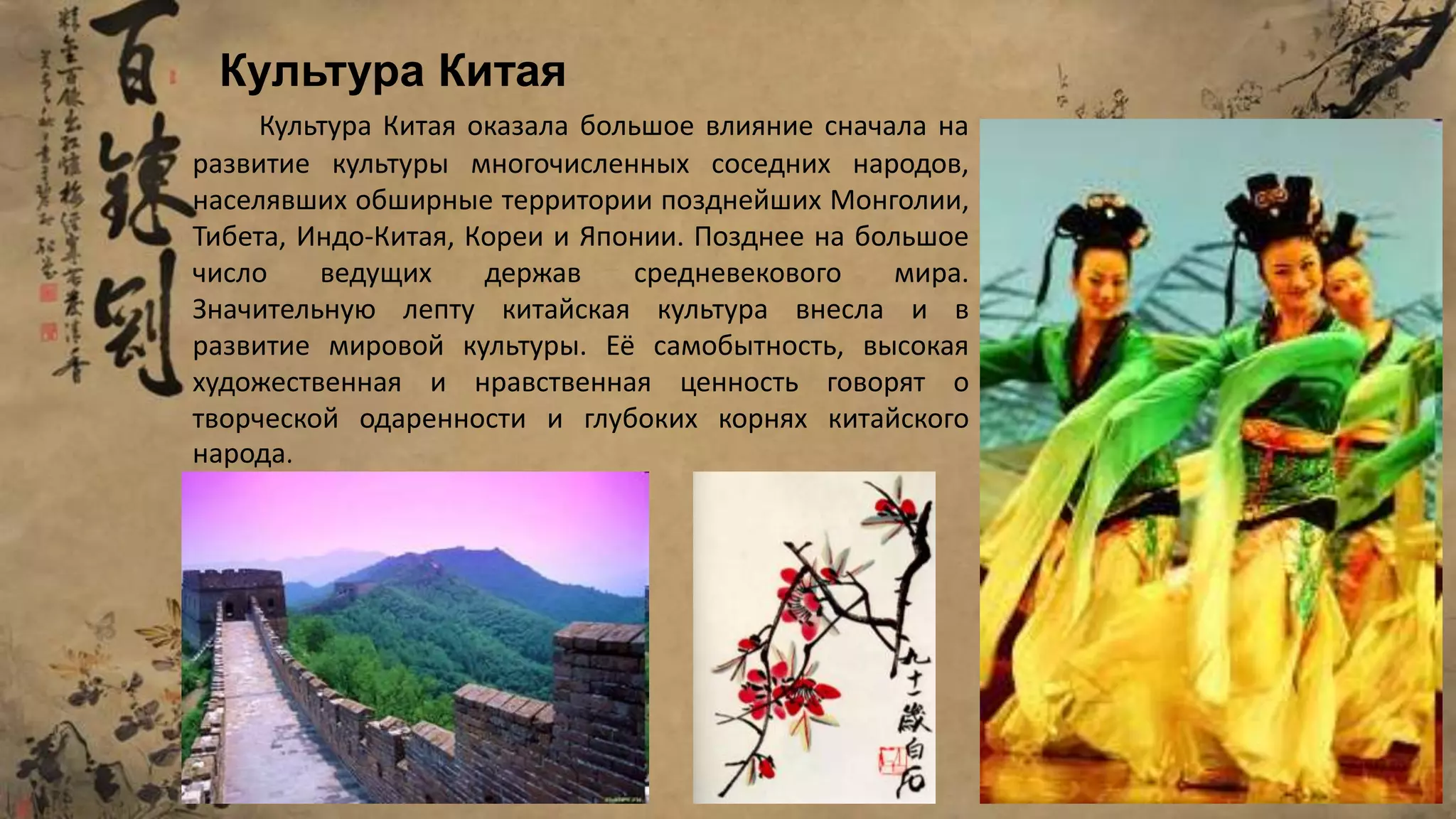 Культура Китая оказала большое влияние сначала на
развитие культуры многочисленных соседних народов,
населявших обширные территории позднейших Монголии,
Тибета, Индо-Китая, Кореи и Японии. Позднее на большое
число ведущих держав средневекового мира.
Значительную лепту китайская культура внесла и в
развитие мировой культуры. Её самобытность, высокая
художественная и нравственная ценность говорят о
творческой одаренности и глубоких корнях китайского
народа.
Культура Китая
 