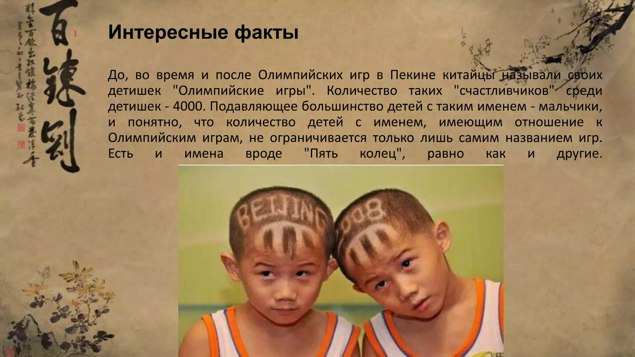 До, во время и после Олимпийских игр в Пекине китайцы называли своих
детишек "Олимпийские игры". Количество таких "счастливчиков" среди
детишек - 4000. Подавляющее большинство детей с таким именем - мальчики,
и понятно, что количество детей с именем, имеющим отношение к
Олимпийским играм, не ограничивается только лишь самим названием игр.
Есть и имена вроде "Пять колец", равно как и другие.
Интересные факты
 