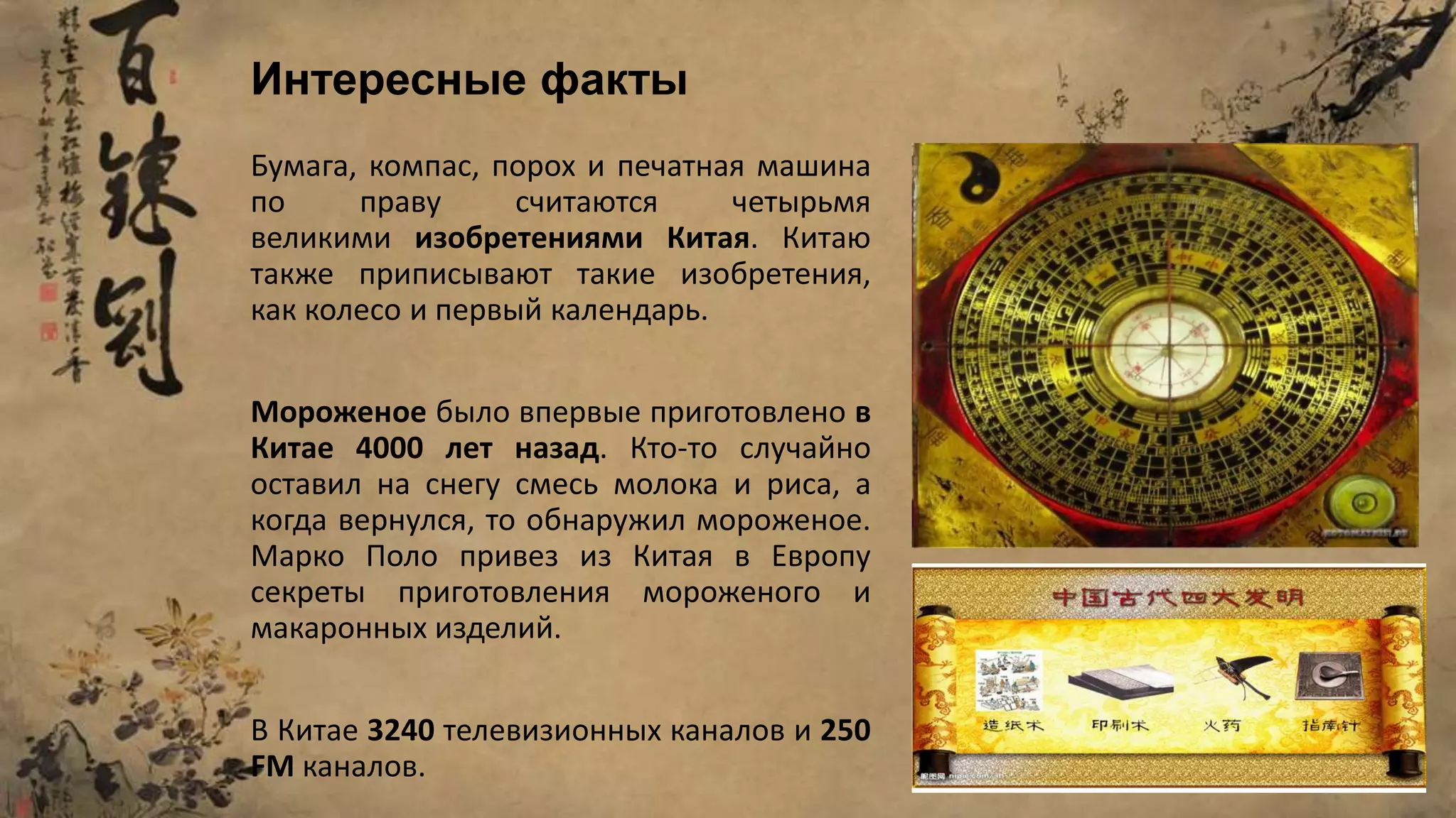 Бумага, компас, порох и печатная машина
по праву считаются четырьмя
великими изобретениями Китая. Китаю
также приписывают такие изобретения,
как колесо и первый календарь.
Мороженое было впервые приготовлено в
Китае 4000 лет назад. Кто-то случайно
оставил на снегу смесь молока и риса, а
когда вернулся, то обнаружил мороженое.
Марко Поло привез из Китая в Европу
секреты приготовления мороженого и
макаронных изделий.
В Китае 3240 телевизионных каналов и 250
FM каналов.
Интересные факты
 