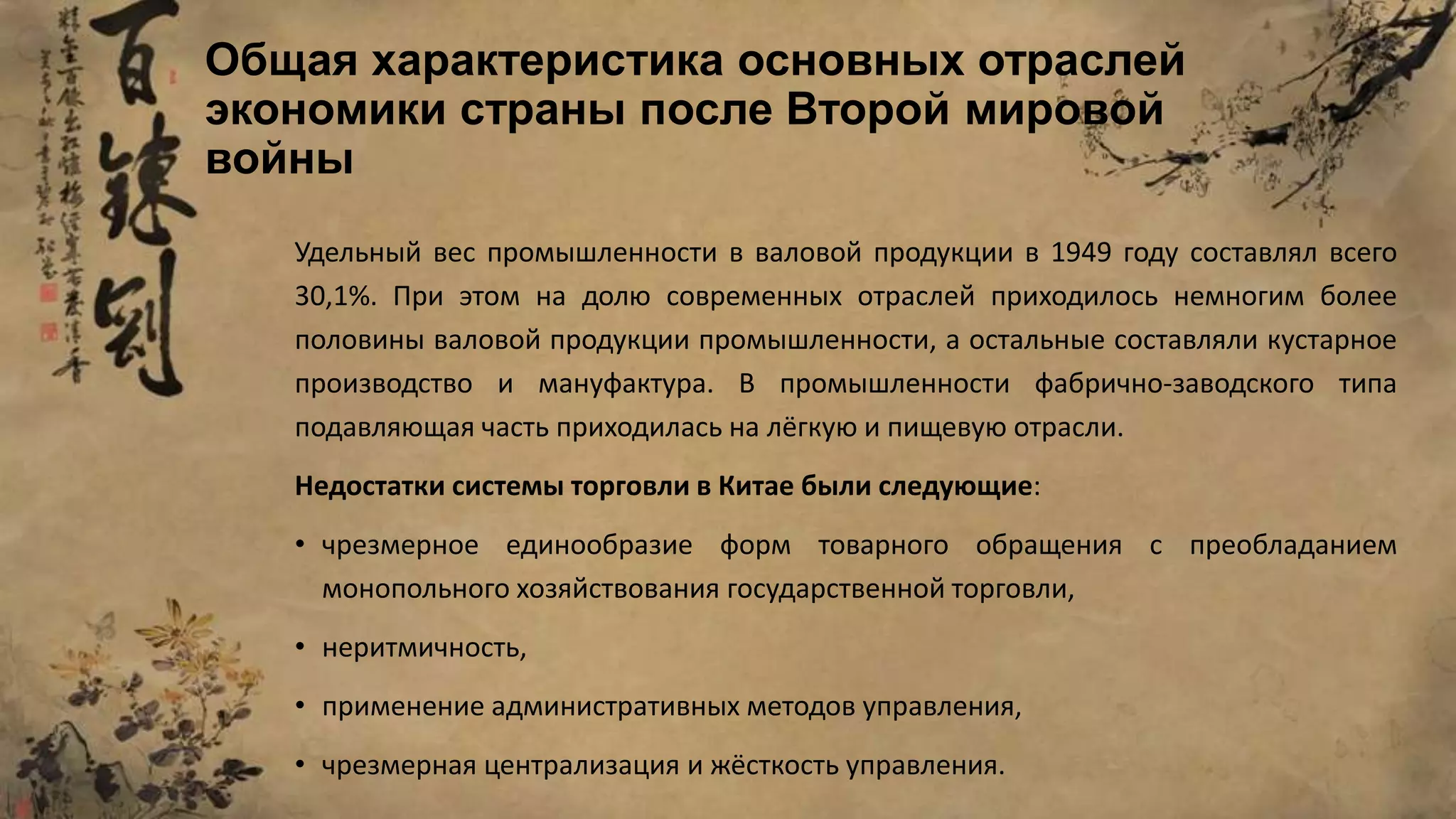 Общая характеристика основных отраслей
экономики страны после Второй мировой
войны
Удельный вес промышленности в валовой продукции в 1949 году составлял всего
30,1%. При этом на долю современных отраслей приходилось немногим более
половины валовой продукции промышленности, а остальные составляли кустарное
производство и мануфактура. В промышленности фабрично-заводского типа
подавляющая часть приходилась на лёгкую и пищевую отрасли.
Недостатки системы торговли в Китае были следующие:
• чрезмерное единообразие форм товарного обращения с преобладанием
монопольного хозяйствования государственной торговли,
• неритмичность,
• применение административных методов управления,
• чрезмерная централизация и жёсткость управления.
 
