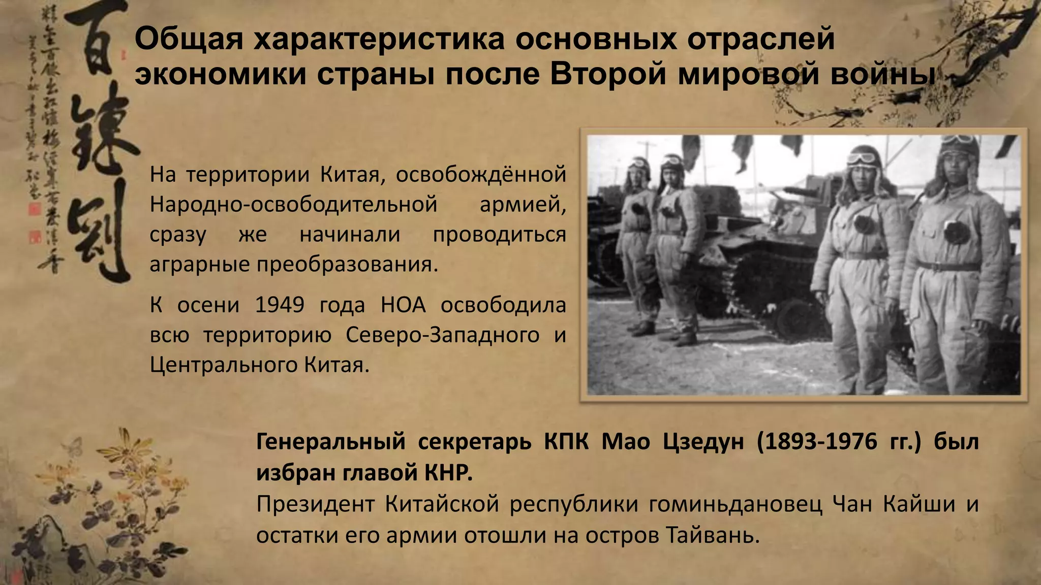 Общая характеристика основных отраслей
экономики страны после Второй мировой войны
На территории Китая, освобождённой
Народно-освободительной армией,
сразу же начинали проводиться
аграрные преобразования.
К осени 1949 года НОА освободила
всю территорию Северо-Западного и
Центрального Китая.
Генеральный секретарь КПК Мао Цзедун (1893-1976 гг.) был
избран главой КНР.
Президент Китайской республики гоминьдановец Чан Кайши и
остатки его армии отошли на остров Тайвань.
 