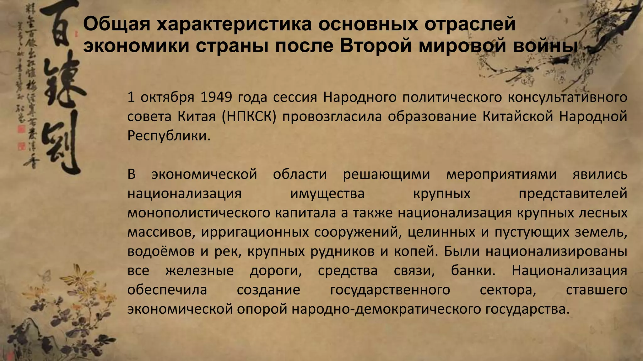 1 октября 1949 года сессия Народного политического консультативного
совета Китая (НПКСК) провозгласила образование Китайской Народной
Республики.
В экономической области решающими мероприятиями явились
национализация имущества крупных представителей
монополистического капитала а также национализация крупных лесных
массивов, ирригационных сооружений, целинных и пустующих земель,
водоёмов и рек, крупных рудников и копей. Были национализированы
все железные дороги, средства связи, банки. Национализация
обеспечила создание государственного сектора, ставшего
экономической опорой народно-демократического государства.
Общая характеристика основных отраслей
экономики страны после Второй мировой войны
 