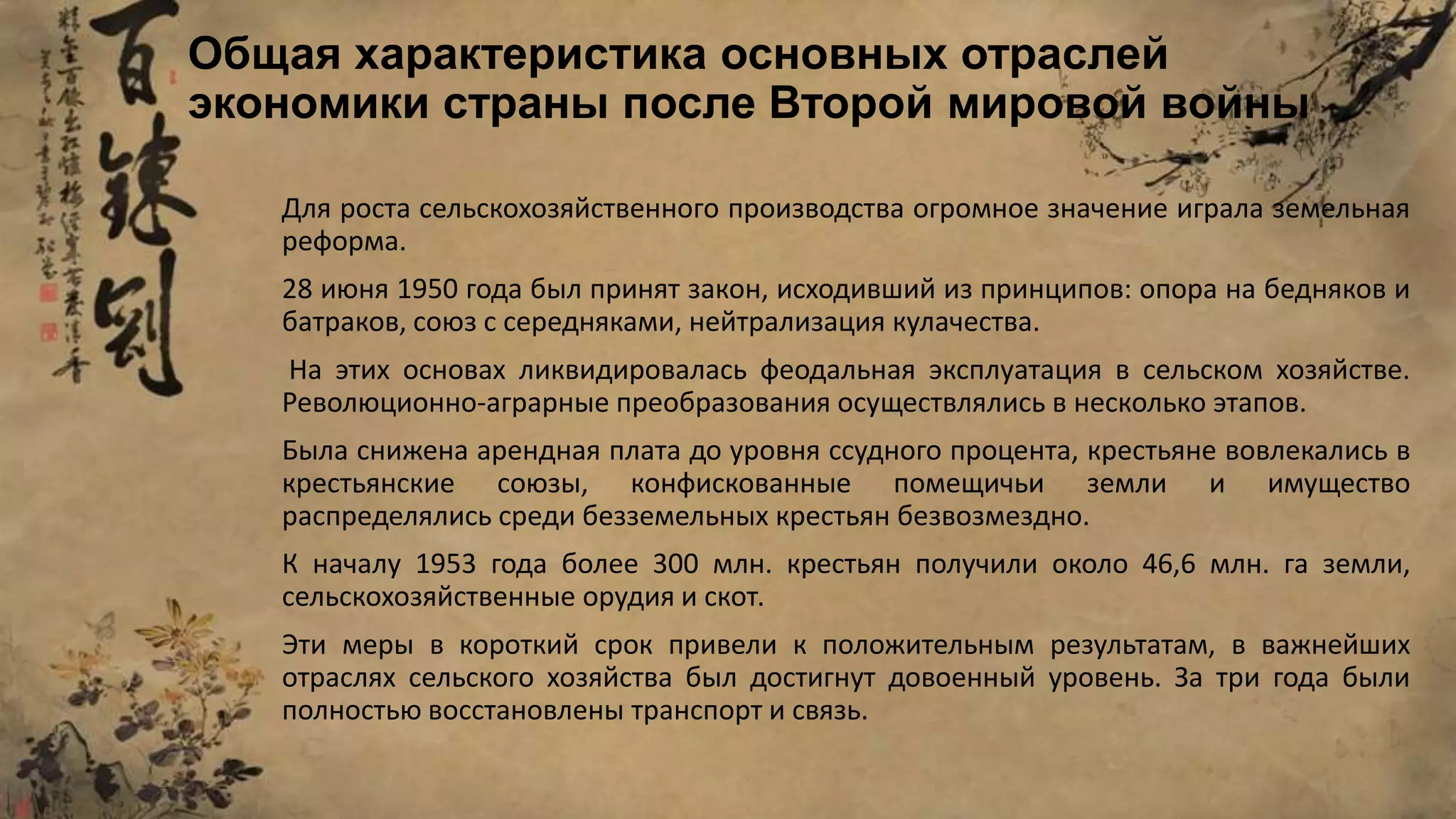 Для роста сельскохозяйственного производства огромное значение играла земельная
реформа.
28 июня 1950 года был принят закон, исходивший из принципов: опора на бедняков и
батраков, союз с середняками, нейтрализация кулачества.
На этих основах ликвидировалась феодальная эксплуатация в сельском хозяйстве.
Революционно-аграрные преобразования осуществлялись в несколько этапов.
Была снижена арендная плата до уровня ссудного процента, крестьяне вовлекались в
крестьянские союзы, конфискованные помещичьи земли и имущество
распределялись среди безземельных крестьян безвозмездно.
К началу 1953 года более 300 млн. крестьян получили около 46,6 млн. га земли,
сельскохозяйственные орудия и скот.
Эти меры в короткий срок привели к положительным результатам, в важнейших
отраслях сельского хозяйства был достигнут довоенный уровень. За три года были
полностью восстановлены транспорт и связь.
Общая характеристика основных отраслей
экономики страны после Второй мировой войны
 