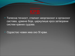 КРВ
• Телесна течност, сталног неорганског и органског
састава, црвене боје, циркулише кроз затворени
систем крвних судова.
• Одрастао човек има око 5l крви.
 