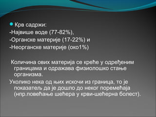 Крв садржи:
-Највише воде (77-82%),
-Органске материје (17-22%) и
-Неорганске материје (око1%)
Количина ових материја се креће у одређеним
границама и одражава физиолошко стање
организма.
Уколико нека од њих искочи из граница, то је
показатељ да је дошло до неког поремећаја
(нпр.повећање шећера у крви-шећерна болест).
 