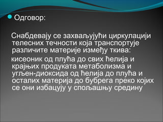 Одговор:
Снабдевају се захваљујући циркулацији
телесних течности која транспортује
различите материје између ткива:
кисеоник од плућа до свих ћелија и
крајњих продуката метаболизма и
угљен-диоксида од ћелија до плућа и
осталих материја до бубрега преко којих
се они избацују у спољашњу средину
 