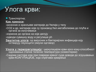 Улога крви:
Транспортна;
Крв преноси:
-кисеоник и хранљиве материје до ћелија у телу
-СО2 и др. материје које су производ ћел.метаболизма до плућа и
органа за излучивање
-хормоне до органа на које делују
-одводи сувишну воду и регулише ph
Заштитна улога: од вирусних и бактеријских инфекција коју
остварују леукоцити (имуни одговор)
Улога у терморегулацију: циркулацијом крви кроз кожу-способност
одржавања сталне телесне температура (хомеотерми)
-Садржи састојке који при повреди крвног суда доводе до згрушавања
крви-КОАГУЛАЦИЈЕ, која спречава крварење
 