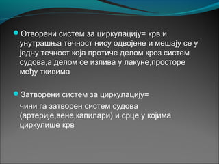 Отворени систем за циркулацију= крв и
унутрашња течност нису одвојене и мешају се у
једну течност која протиче делом кроз систем
судова,а делом се излива у лакуне,просторе
међу ткивима
Затворени систем за циркулацију=
чини га затворен систем судова
(артерије,вене,капилари) и срце у којима
циркулише крв
 