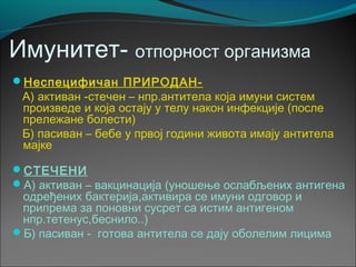 Имунитет- отпорност организма
Неспецифичан ПРИРОДАН-
А) активан -стечен – нпр.антитела која имуни систем
произведе и која остају у телу након инфекције (после
прележане болести)
Б) пасиван – бебе у првој години живота имају антитела
мајке
СТЕЧЕНИ
А) активан – вакцинација (уношење ослабљених антигена
одређених бактерија,активира се имуни одговор и
припрема за поновни сусрет са истим антигеном
нпр.тетенус,беснило..)
Б) пасиван - готова антитела се дају оболелим лицима
 