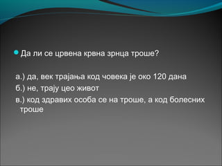 Да ли се црвена крвна зрнца троше?
а.) да, век трајања код човека је око 120 дана
б.) не, трају цео живот
в.) код здравих особа се на троше, а код болесних
троше
 