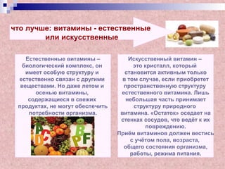 что лучше: витамины - естественные
или искусственные
Естественные витамины –
биологический комплекс, он
имеет особую структуру и
естественно связан с другими
веществами. Но даже летом и
осенью витамины,
содержащиеся в свежих
продуктах, не могут обеспечить
потребности организма.
Искусственный витамин –
это кристалл, который
становится активным только
в том случае, если приобретет
пространственную структуру
естественного витамина. Лишь
небольшая часть принимает
структуру природного
витамина. «Остаток» оседает на
стенках сосудов, что ведёт к их
повреждению.
Приём витаминов должен вестись
с учётом пола, возраста,
общего состояния организма,
работы, режима питания.
 