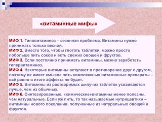 «витаминные мифы»
МИФ 1. Гиповитаминоз – сезонная проблема. Витамины нужно
принимать только весной.
МИФ 2. Вместо того, чтобы глотать таблетки, можно просто
побольше пить соков и есть свежих овощей и фруктов.
МИФ 3. Если постоянно принимать витамины, можно заработать
гипервитаминоз.
МИФ 4. Некоторые витамины вступают в противоречие друг с другом,
поэтому не имеет смысла пить комплексные витаминные препараты –
всё равно в итоге эффекта не будет.
МИФ 5. Витамины из растворимых шипучих таблеток усваиваются
лучше, чем из обычных.
МИФ 6. Синтезированные, «химические»витамины менее полезны,
чем натуральные. Если уж пить, то так называемые нутрицевтики –
витамины нового поколения, полученные из натуральных овощей и
фруктов.
 