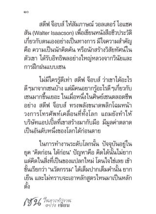 เซน ในการทำ�งาน
อย่าง เซียน
10
สตีฟ จ็อบส์ ให้สัมภาษณ์ วอลเตอร์ ไอแซค
สัน (Walter Isaacson) เพื่อเขียนหนังสือชีวประวัติ
เกี่ยวกับตนเองอย่างเป็นทางการ มีใจความส�ำคัญ
คือ ความเป็นนักคิดค้น หรือนักสร้างวิสัยทัศน์ใน
ตัวเขา ได้รับอิทธิพลอย่างใหญ่หลวงจากวินัยและ
การฝึกฝนแบบเซน
ไม่มีใครรู้ดีเท่า สตีฟ จ็อบส์ ว่าเขาได้อะไร
ดีๆมาจากเซนบ้างแต่มีคนอยากรู้อะไรดีๆเกี่ยวกับ
เซนมากขึ้นเยอะ ในเมื่อหนึ่งในศิษย์เซนตลอดชีพ
อย่าง สตีฟ จ็อบส์ ทรงพลังขนาดพลิกโฉมหน้า
วงการโทรศัพท์เคลื่อนที่ทั้งโลก แถมยังท�ำให้
บริษัทแอปเปิ้ลที่เขาสร้างมากับมือ มีมูลค่าตลาด
เป็นอันดับหนึ่งของโลกได้ก่อนตาย
ในการท�ำงานระดับโลกนั้น ปัจจุบันอยู่ใน
ยุค ‘คิดก่อน ได้ก่อน’ ปัญหาคือ คิดได้นั้นไม่ยาก
แต่คิดในสิ่งที่เป็นของแปลกใหม่ โดนใจใช่เลย เข้า
ขั้นเรียกว่า ‘นวัตกรรม’ ได้เต็มปากเต็มค�ำนั้น ยาก
เย็น และไม่ทราบจะเอาหลักสูตรไหนมาเป็นหลัก
ตั้ง
 