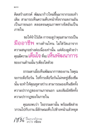 เซน ในการทำ�งาน
อย่าง เซียน
100
คิดสร้างสรรค์ พัฒนาก้าวใหม่ขึ้นมาจากรอยเท้า
เดิม สามารถเห็นความคืบหน้าทั้งจากผลงานอัน
เป็นภายนอก ตลอดจนคุณภาพทางจิตอันเป็น
ภายใน
ขอให้จ�ำไว้เถิด การจะดูว่าคุณสามารถเป็น
มืออาชีพ ทางด้านไหน ไม่ใช่วัดเอาจาก
ความสนุกอย่างต่อเนื่องเท่านั้น แต่ต้องดูด้วยว่า
คุณมีความเต็มใจที่จะเห็นพัฒนาการ
ของงานด้านนั้นๆเพียงใดด้วย
ธรรมดาเมื่อเห็นพัฒนาการของงาน ใจคุณ
จะกระตือรือร้น ใจที่กระตือรือร้นไม่หดหู่เซื่องซึม
นั้น จะท�ำให้คุณหูตาสว่าง สามารถมองเห็นชัดทั้ง
ความปรากฏของงานภายนอก และสัมผัสชัดทั้ง
ความปรากฏของใจภายใน
คุณจะพบว่า ใจธรรมดานั้น พร้อมซัดส่าย
วกวนไปกับงาน มีลักษณะคืบไปข้างหน้าแล้วหยุด
 