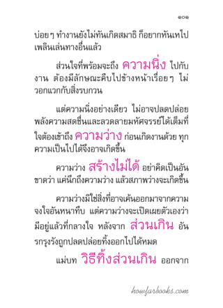 howfarbooks.com
101
บ่อยๆ ท�ำงานยังไม่ทันเกิดสมาธิ ก็อยากหันเหไป
เพลินเล่นทางอื่นแล้ว
ส่วนใจที่พร้อมจะถึง ความนิ่ง ไปกับ
งาน ต้องมีลักษณะคืบไปข้างหน้าเรื่อยๆ ไม่
วอกแวกกับสิ่งรบกวน
แต่ความนิ่งอย่างเดียว ไม่อาจปลดปล่อย
พลังความสดชื่นและลวดลายมหัศจรรย์ได้เต็มที่
ใจต้องเข้าถึง ความว่างก่อนเกิดงานด้วย ทุก
ความเป็นไปได้จึงอาจเกิดขึ้น
ความว่าง สร้างไม่ได้อย่าคิดเป็นอัน
ขาดว่า แค่นึกถึงความว่าง แล้วสภาพว่างจะเกิดขึ้น
ความว่างมิใช่สิ่งที่อาจเค้นออกมาจากความ
จงใจอันหนาทึบ แต่ความว่างจะเปิดเผยตัวเองว่า
มีอยู่แล้วที่กลางใจ หลังจาก ส่วนเกิน อัน
รกรุงรังถูกปลดปล่อยทิ้งออกไปได้หมด
แม่บท วิธีทิ้งส่วนเกิน ออกจาก
 