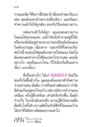 เซน ในการทำ�งาน
อย่าง เซียน
102
กายและจิต ก็คือการฝึกสมาธิ เพื่อจะท�ำสมาธิแบบ
เซน คุณต้องลบล้างความเชื่อเดิมๆ และหันมา
ท�ำความเข้าใจให้ถูกต้อง ตรงกับวิถีแห่งความว่าง
หลังจากเข้าใจได้ถูก คุณจะพบความว่าง
ในตนได้ทุกหนแห่ง แม้ก�ำลังนั่งท�ำงานอยู่ที่โต๊ะ
หรือกระทั่งนั่งอยู่ท่ามกลางการถกเถียงอันร้อนแรง
ในห้องประชุม เนื่องจาก ‘แม่บทวิธีทิ้งส่วนเกิน’
ต่อไปนี้ จะสอนให้คุณสังเกตกายใจตนเอง โดยไม่
ต้องตกแต่งท่าทางให้ผิดแปลกไปจากเคย เคยนั่ง
อย่างไร เคยยืนแบบไหน ก็ให้นั่งหรือยืนอย่าง
นั้นๆ แบบนั้นๆ
สิ่งที่จะต่างไป ได้แก่ มุมมอง อันเป็น
ของที่เกิดขึ้นข้างใน มุมมองอันจะพาเข้าถึงความ
ว่างอย่างเซน นั่นคือ การเห็นอย่างชัดเจนว่า ก�ำลัง
มีส่วนเกินอยู่ตรงไหนบ้าง เช่น หลังจากท�ำงานจน
เหนื่อย หรือรู้สึกเครียด เท้ามักจิกกับพื้น มือมัก
ก�ำเกร็ง ใบหน้ามักเคร่งตึง ความรู้สึกโดยรวมคือ
มืดทึบไปทั้งตัว ความคิดในหัวมีสิทธิ์ร้อนและร้าย
ได้เท่าที่นิสัยทางจิตของเราจะพาไป
 