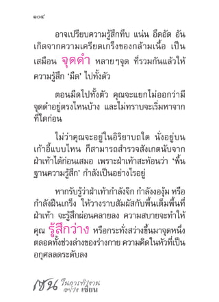 เซน ในการทำ�งาน
อย่าง เซียน
104
อาจเปรียบความรู้สึกทึบ แน่น อึดอัด อัน
เกิดจากความเครียดเกร็งของกล้ามเนื้อ เป็น
เสมือน จุดด�ำ หลายๆจุด ที่รวมกันแล้วให้
ความรู้สึก ‘มืด’ ไปทั้งตัว
ตอนมืดไปทั้งตัว คุณจะแยกไม่ออกว่ามี
จุดด�ำอยู่ตรงไหนบ้าง และไม่ทราบจะเริ่มหาจาก
ที่ใดก่อน
ไม่ว่าคุณจะอยู่ในอิริยาบถใด นั่งอยู่บน
เก้าอี้แบบไหน ก็สามารถส�ำรวจสังเกตนับจาก
ฝ่าเท้าได้ก่อนเสมอ เพราะฝ่าเท้าสะท้อนว่า ‘พื้น
ฐานความรู้สึก’ ก�ำลังเป็นอย่างไรอยู่
หากรับรู้ว่าฝ่าเท้าก�ำลังจิก ก�ำลังงองุ้ม หรือ
ก�ำลังฝืนเกร็ง ให้วางราบสัมผัสกับพื้นเต็มพื้นที่
ฝ่าเท้า จะรู้สึกผ่อนคลายลง ความสบายจะท�ำให้
คุณ รู้สึกว่าง หรือกระทั่งสว่างขึ้นมาจุดหนึ่ง
ตลอดทั้งช่วงล่างของร่างกาย ความคิดในหัวที่เป็น
อกุศลลดระดับลง
 
