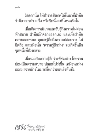 เซน ในการทำ�งาน
อย่าง เซียน
106
ถัดจากนั้น ให้ส�ำรวจสังเกตไล่ขึ้นมาที่ฝ่ามือ
ว่ามีอาการก�ำ เกร็ง หรือจิกนิ้วลงที่ไหนหรือไม่
เมื่อเกิดการสังเกตและรับรู้ถึงความไม่ผ่อน
พักสบาย ฝ่ามือมักคลายออกเอง และเมื่อฝ่ามือ
คลายออกหมด คุณจะรู้สึกถึงความปล่อยวาง ไม่
ยึดถือ และเมื่อนั้น ‘ความรู้สึกว่าง’ จะเกิดขึ้นอีก
จุดหนึ่งที่ช่วงกลาง
เมื่อรวมกับความรู้สึกว่างที่ช่วงล่าง โดยรวม
ย่อมเป็นความสบาย ปลอดโปร่งขึ้น เหมือนสว่าง
ออกมาจากข้างในมากขึ้นกว่าตอนยังทึบทึม
 