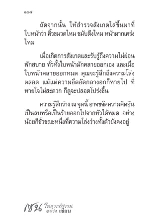เซน ในการทำ�งาน
อย่าง เซียน
108
ถัดจากนั้น ให้ส�ำรวจสังเกตไล่ขึ้นมาที่
ใบหน้าว่าคิ้วขมวดไหม ขมับตึงไหม หน้าผากเคร่ง
ไหม
เมื่อเกิดการสังเกตและรับรู้ถึงความไม่ผ่อน
พักสบาย ทั่วทั้งใบหน้ามักคลายออกเอง และเมื่อ
ใบหน้าคลายออกหมด คุณจะรู้สึกถึงความโล่ง
ตลอด แม้แต่ความอึดอัดกลางอกก็หายไป ที่
หายใจไม่สะดวก ก็ดูจะปลอดโปร่งขึ้น
ความรู้สึกว่าง ณ จุดนี้ อาจขจัดความคิดอัน
เป็นลบหรือเป็นร้ายออกไปจากหัวได้หมด อย่าง
น้อยก็ชั่วขณะหนึ่งที่ความโล่งว่างทั้งตัวยังคงอยู่
 